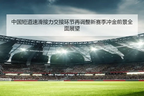 中国短道速滑接力交接环节再调整新赛季冲金前景全面展望